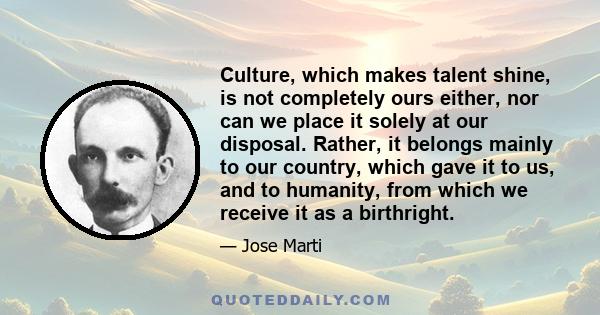 Culture, which makes talent shine, is not completely ours either, nor can we place it solely at our disposal. Rather, it belongs mainly to our country, which gave it to us, and to humanity, from which we receive it as a 