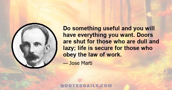 Do something useful and you will have everything you want. Doors are shut for those who are dull and lazy; life is secure for those who obey the law of work.