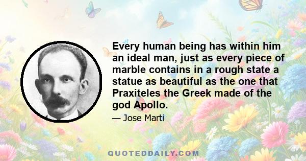 Every human being has within him an ideal man, just as every piece of marble contains in a rough state a statue as beautiful as the one that Praxiteles the Greek made of the god Apollo.