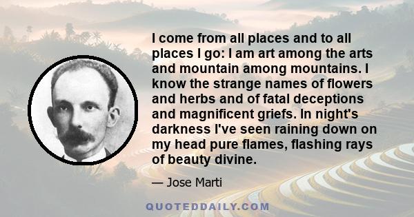 I come from all places and to all places I go: I am art among the arts and mountain among mountains. I know the strange names of flowers and herbs and of fatal deceptions and magnificent griefs. In night's darkness I've 