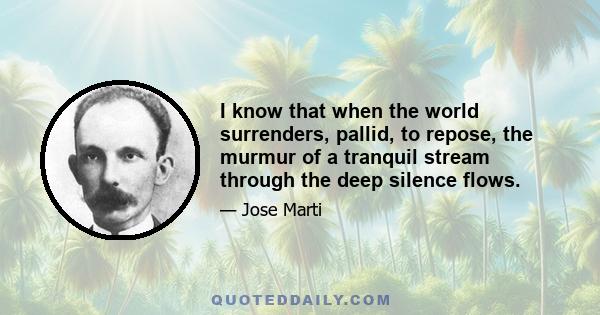 I know that when the world surrenders, pallid, to repose, the murmur of a tranquil stream through the deep silence flows.