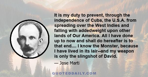 It is my duty to prevent, through the independence of Cuba, the U.S.A. from spreading over the West Indies and falling with addedweight upon other lands of Our America. All I have done up to now and shall do hereafter