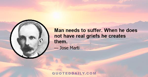 Man needs to suffer. When he does not have real griefs he creates them.