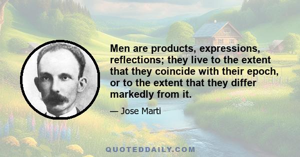 Men are products, expressions, reflections; they live to the extent that they coincide with their epoch, or to the extent that they differ markedly from it.