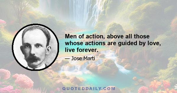 Men of action, above all those whose actions are guided by love, live forever.