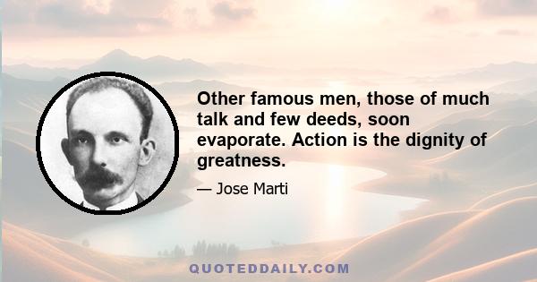 Other famous men, those of much talk and few deeds, soon evaporate. Action is the dignity of greatness.