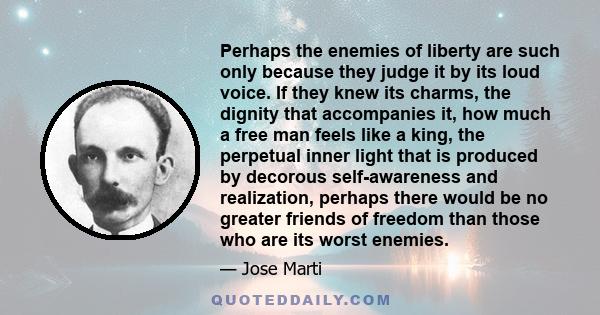 Perhaps the enemies of liberty are such only because they judge it by its loud voice. If they knew its charms, the dignity that accompanies it, how much a free man feels like a king, the perpetual inner light that is