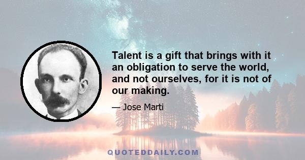 Talent is a gift that brings with it an obligation to serve the world, and not ourselves, for it is not of our making.