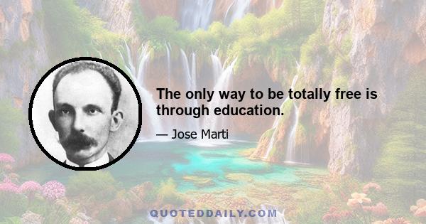 The only way to be totally free is through education.