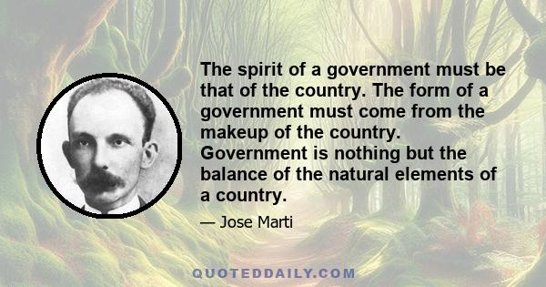 The spirit of a government must be that of the country. The form of a government must come from the makeup of the country. Government is nothing but the balance of the natural elements of a country.