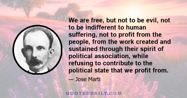 We are free, but not to be evil, not to be indifferent to human suffering, not to profit from the people, from the work created and sustained through their spirit of political association, while refusing to contribute