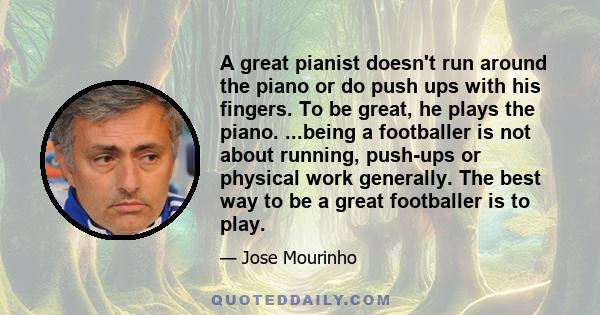 A great pianist doesn't run around the piano or do push ups with his fingers. To be great, he plays the piano. ...being a footballer is not about running, push-ups or physical work generally. The best way to be a great