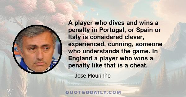 A player who dives and wins a penalty in Portugal, or Spain or Italy is considered clever, experienced, cunning, someone who understands the game. In England a player who wins a penalty like that is a cheat.