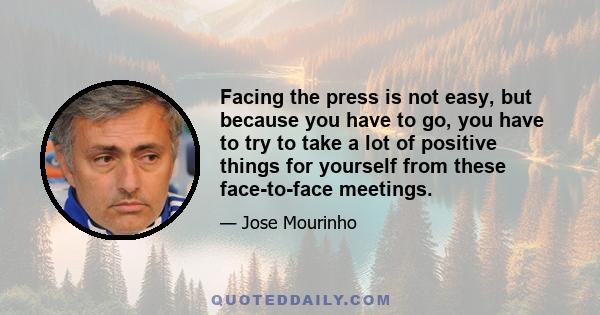 Facing the press is not easy, but because you have to go, you have to try to take a lot of positive things for yourself from these face-to-face meetings.