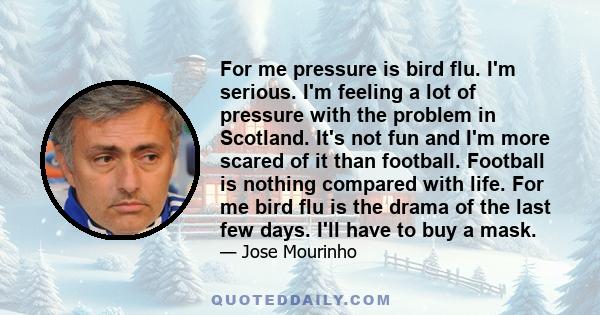 For me pressure is bird flu. I'm serious. I'm feeling a lot of pressure with the problem in Scotland. It's not fun and I'm more scared of it than football. Football is nothing compared with life. For me bird flu is the