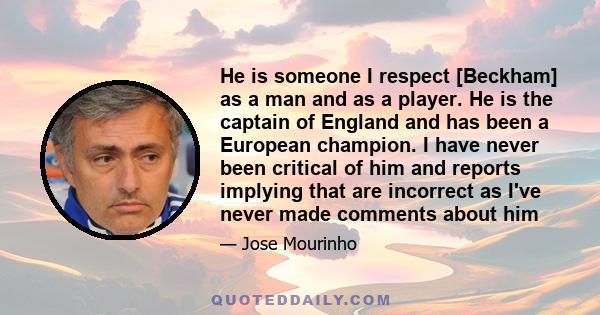 He is someone I respect [Beckham] as a man and as a player. He is the captain of England and has been a European champion. I have never been critical of him and reports implying that are incorrect as I've never made