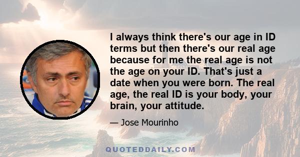 I always think there's our age in ID terms but then there's our real age because for me the real age is not the age on your ID. That's just a date when you were born. The real age, the real ID is your body, your brain,