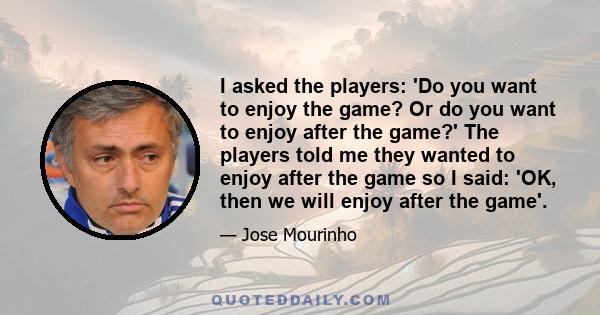 I asked the players: 'Do you want to enjoy the game? Or do you want to enjoy after the game?' The players told me they wanted to enjoy after the game so I said: 'OK, then we will enjoy after the game'.