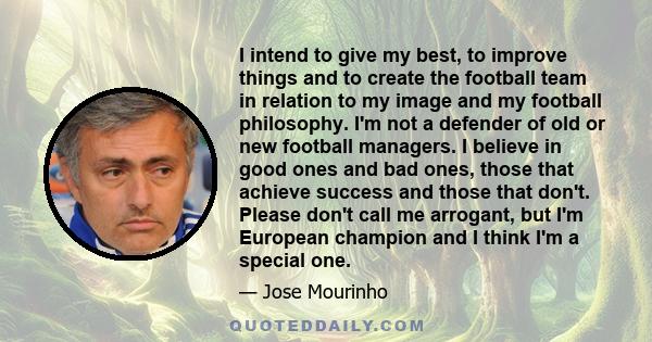 I intend to give my best, to improve things and to create the football team in relation to my image and my football philosophy. I'm not a defender of old or new football managers. I believe in good ones and bad ones,