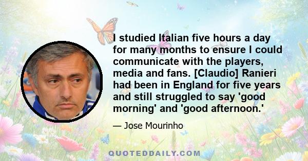 I studied Italian five hours a day for many months to ensure I could communicate with the players, media and fans. [Claudio] Ranieri had been in England for five years and still struggled to say 'good morning' and 'good 