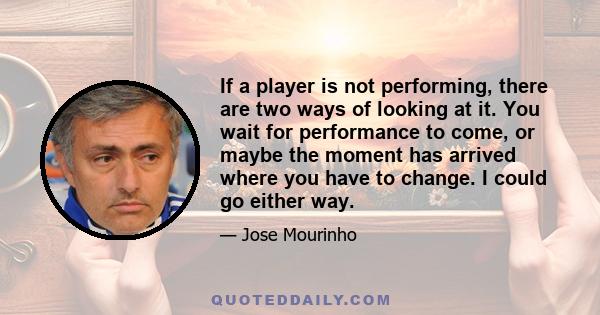 If a player is not performing, there are two ways of looking at it. You wait for performance to come, or maybe the moment has arrived where you have to change. I could go either way.