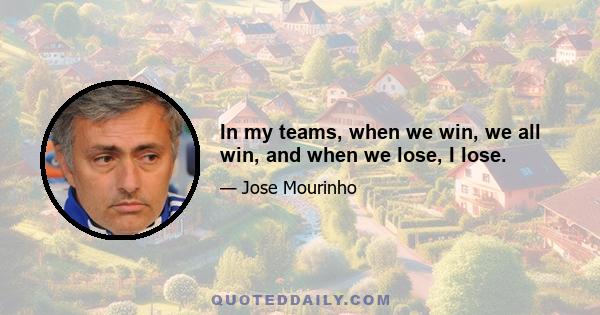 In my teams, when we win, we all win, and when we lose, I lose.