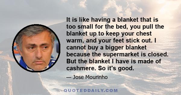 It is like having a blanket that is too small for the bed, you pull the blanket up to keep your chest warm, and your feet stick out. I cannot buy a bigger blanket because the supermarket is closed. But the blanket I