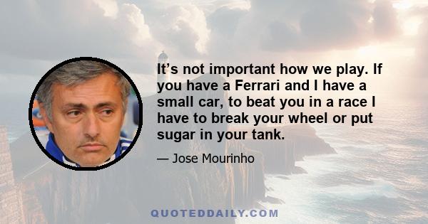 It’s not important how we play. If you have a Ferrari and I have a small car, to beat you in a race I have to break your wheel or put sugar in your tank.