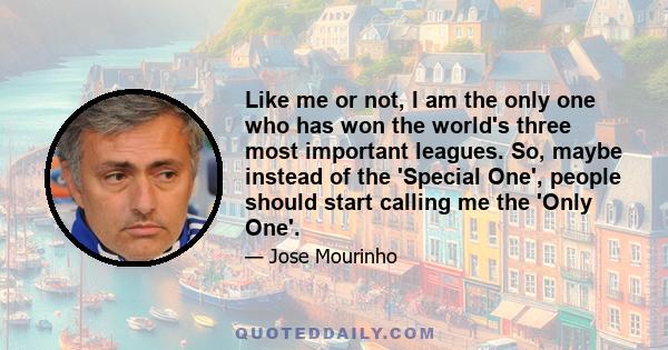 Like me or not, I am the only one who has won the world's three most important leagues. So, maybe instead of the 'Special One', people should start calling me the 'Only One'.