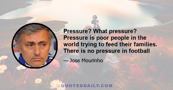 Pressure? What pressure? Pressure is poor people in the world trying to feed their families. There is no pressure in football