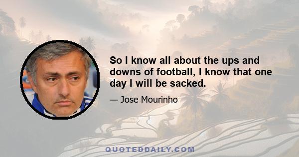 So I know all about the ups and downs of football, I know that one day I will be sacked.