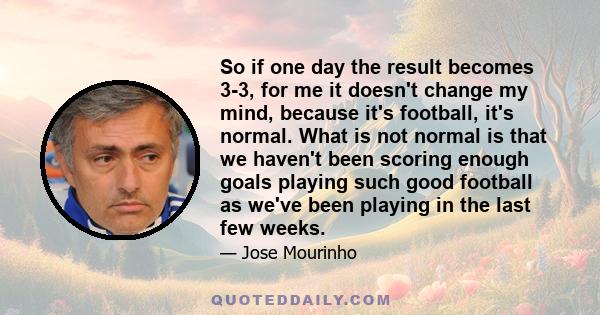 So if one day the result becomes 3-3, for me it doesn't change my mind, because it's football, it's normal. What is not normal is that we haven't been scoring enough goals playing such good football as we've been