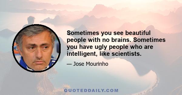 Sometimes you see beautiful people with no brains. Sometimes you have ugly people who are intelligent, like scientists.