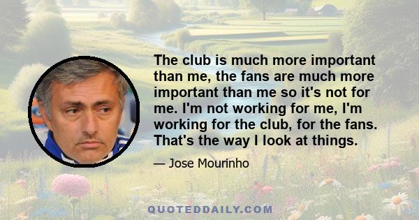 The club is much more important than me, the fans are much more important than me so it's not for me. I'm not working for me, I'm working for the club, for the fans. That's the way I look at things.