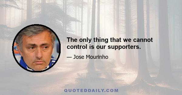 The only thing that we cannot control is our supporters.