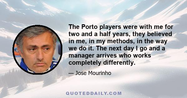 The Porto players were with me for two and a half years, they believed in me, in my methods, in the way we do it. The next day I go and a manager arrives who works completely differently.