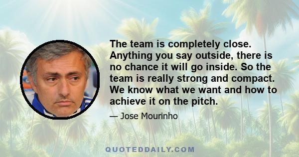 The team is completely close. Anything you say outside, there is no chance it will go inside. So the team is really strong and compact. We know what we want and how to achieve it on the pitch.