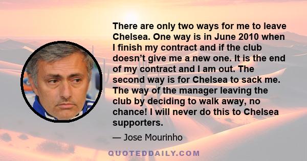 There are only two ways for me to leave Chelsea. One way is in June 2010 when I finish my contract and if the club doesn’t give me a new one. It is the end of my contract and I am out. The second way is for Chelsea to