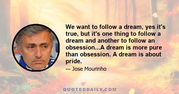 We want to follow a dream, yes it's true, but it's one thing to follow a dream and another to follow an obsession...A dream is more pure than obsession. A dream is about pride.