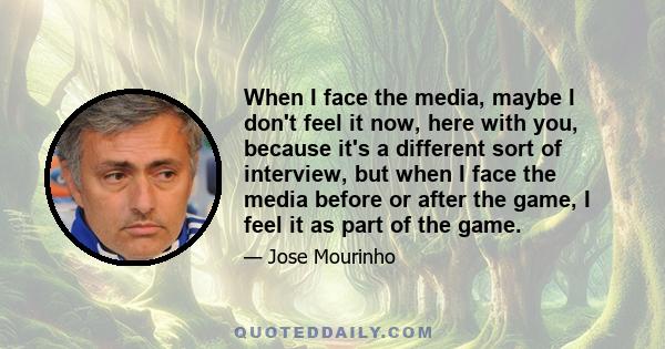 When I face the media, maybe I don't feel it now, here with you, because it's a different sort of interview, but when I face the media before or after the game, I feel it as part of the game.