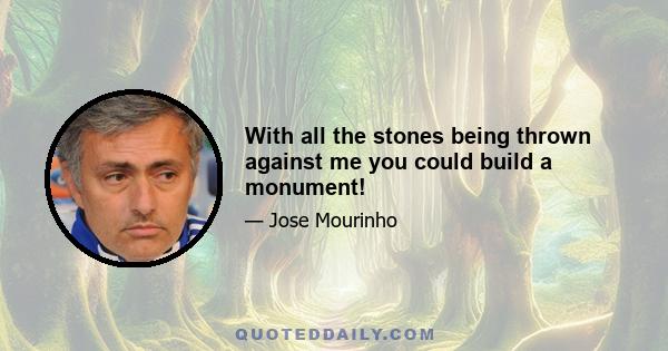 With all the stones being thrown against me you could build a monument!