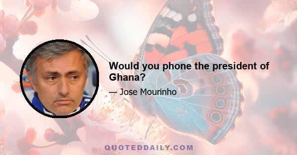 Would you phone the president of Ghana?