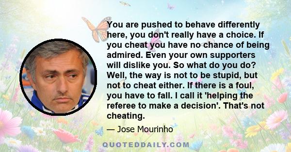 You are pushed to behave differently here, you don't really have a choice. If you cheat you have no chance of being admired. Even your own supporters will dislike you. So what do you do? Well, the way is not to be