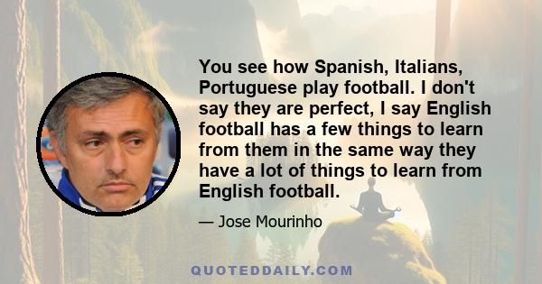 You see how Spanish, Italians, Portuguese play football. I don't say they are perfect, I say English football has a few things to learn from them in the same way they have a lot of things to learn from English football.