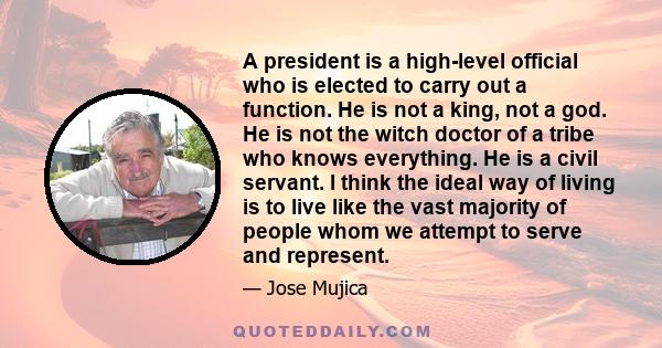 A president is a high-level official who is elected to carry out a function. He is not a king, not a god. He is not the witch doctor of a tribe who knows everything. He is a civil servant. I think the ideal way of