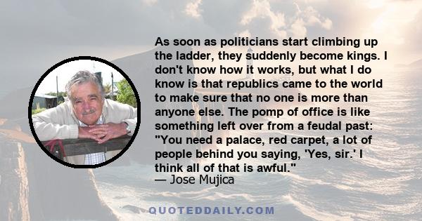 As soon as politicians start climbing up the ladder, they suddenly become kings. I don't know how it works, but what I do know is that republics came to the world to make sure that no one is more than anyone else. The