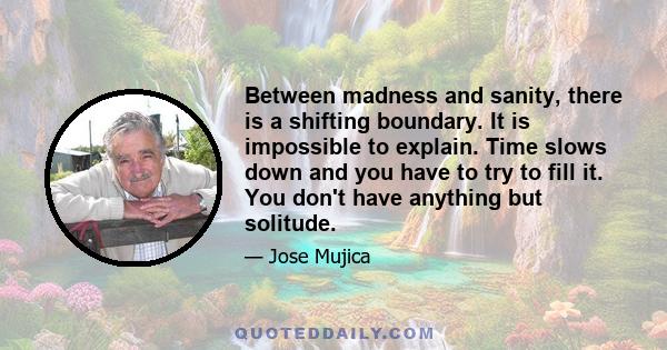 Between madness and sanity, there is a shifting boundary. It is impossible to explain. Time slows down and you have to try to fill it. You don't have anything but solitude.