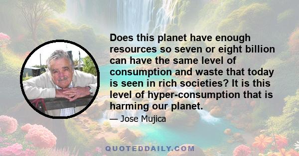 Does this planet have enough resources so seven or eight billion can have the same level of consumption and waste that today is seen in rich societies? It is this level of hyper-consumption that is harming our planet.