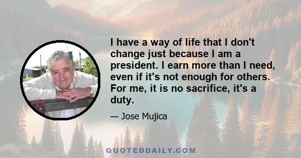 I have a way of life that I don't change just because I am a president. I earn more than I need, even if it's not enough for others. For me, it is no sacrifice, it's a duty.