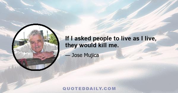 If I asked people to live as I live, they would kill me.